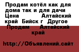 Продам котёл как для дома так и для дачи  › Цена ­ 8 000 - Алтайский край, Бийск г. Другое » Продам   . Алтайский край